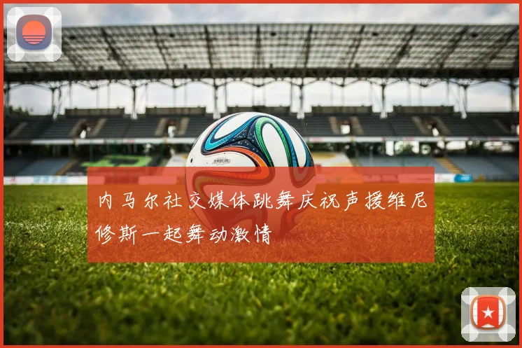 内马尔社交媒体跳舞庆祝声援维尼修斯一起舞动激情