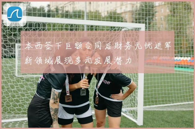 本西签下巨额合同后财务无忧进军新领域展现多元发展潜力