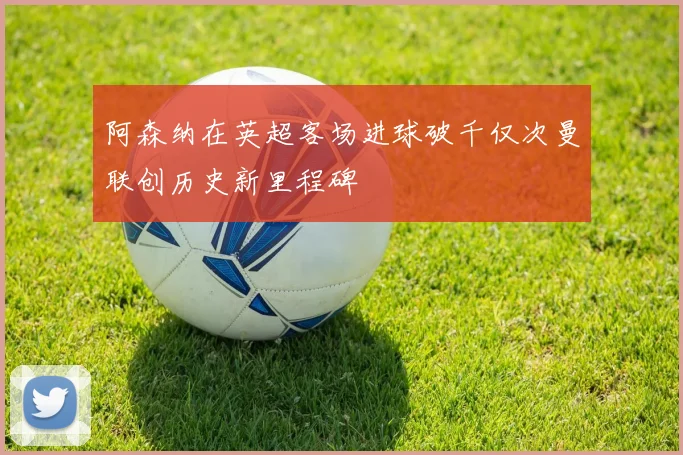 阿森纳在英超客场进球破千仅次曼联创历史新里程碑