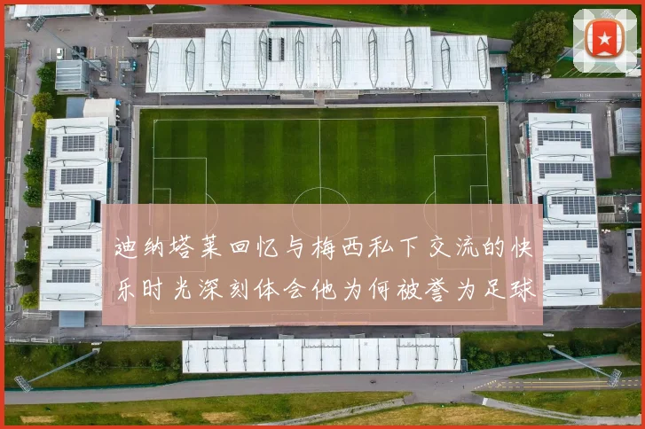 迪纳塔莱回忆与梅西私下交流的快乐时光深刻体会他为何被誉为足球历史最佳