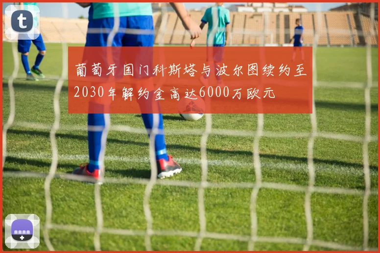 葡萄牙国门科斯塔与波尔图续约至2030年解约金高达6000万欧元