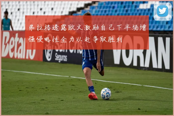 弗拉格透露欧文激励自己下半场增强侵略性全力以赴争取胜利