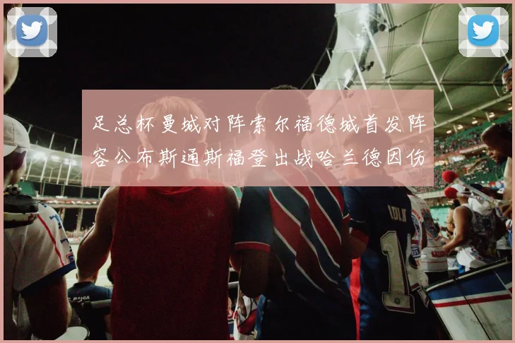 足总杯曼城对阵索尔福德城首发阵容公布斯通斯福登出战哈兰德因伤缺席