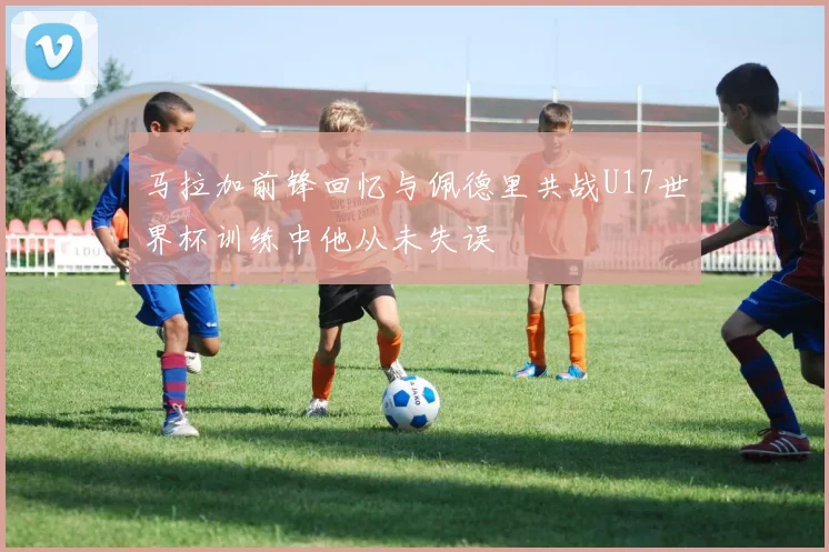 马拉加前锋回忆与佩德里共战U17世界杯训练中他从未失误