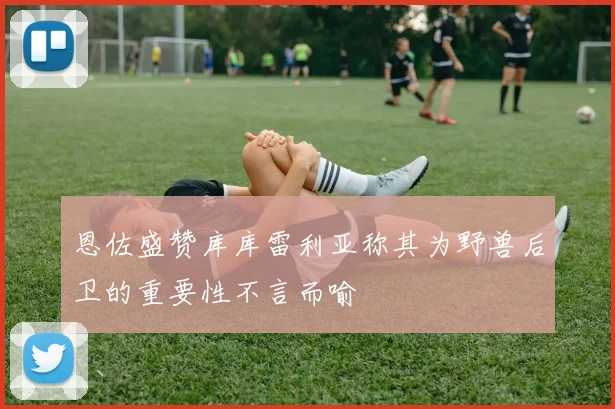 恩佐盛赞库库雷利亚称其为野兽后卫的重要性不言而喻