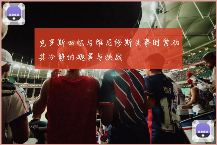 克罗斯回忆与维尼修斯共事时常劝其冷静的趣事与挑战