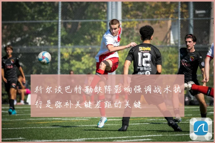 科尔谈巴特勒缺阵影响强调战术执行是弥补关键差距的关键