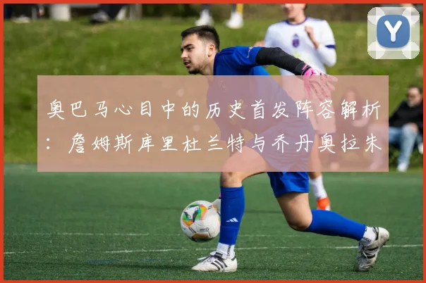 奥巴马心目中的历史首发阵容解析：詹姆斯库里杜兰特与乔丹奥拉朱旺的传奇组合