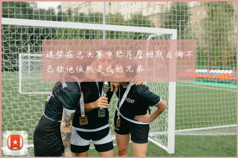 追梦在总决赛中怒斥詹姆斯后悔不已称他依然是我的兄弟