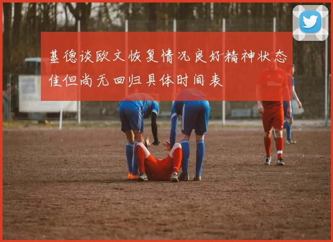 基德谈欧文恢复情况良好精神状态佳但尚无回归具体时间表