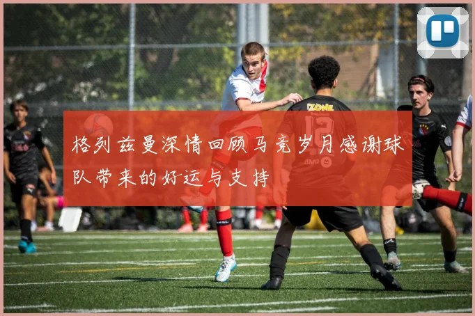 格列兹曼深情回顾马竞岁月感谢球队带来的好运与支持