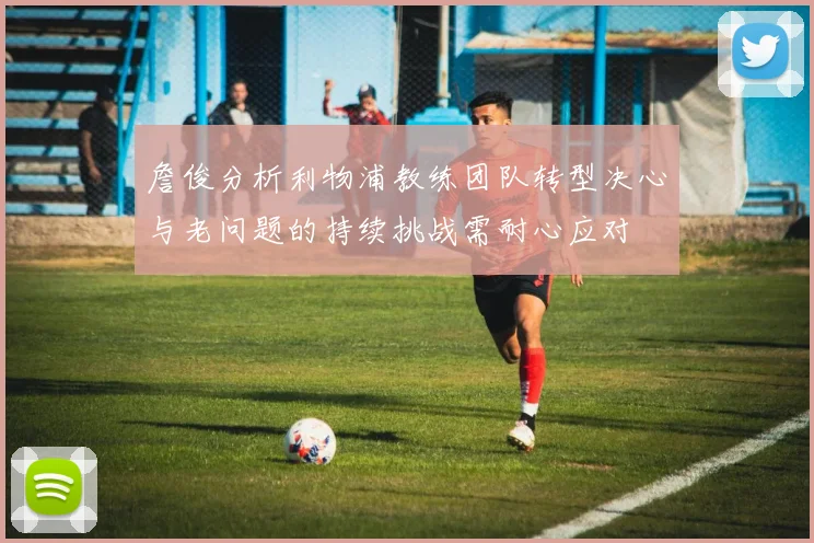 詹俊分析利物浦教练团队转型决心与老问题的持续挑战需耐心应对