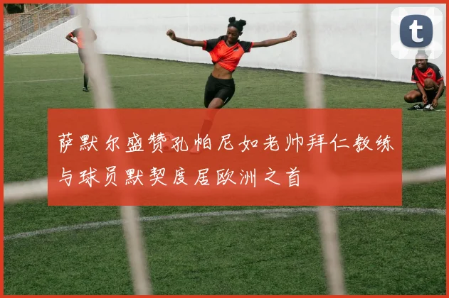 萨默尔盛赞孔帕尼如老帅拜仁教练与球员默契度居欧洲之首