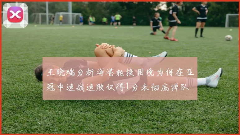 王晓瑞分析海港轮换困境为何在亚冠中速战速败仅得1分未彻底掉队