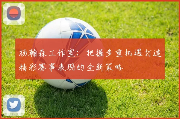 杨瀚森工作室：把握多重机遇打造精彩赛事表现的全新策略