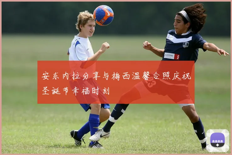 安东内拉分享与梅西温馨合照庆祝圣诞节幸福时刻