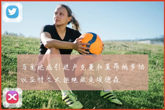 马竞达成引进卢克曼和莱昂纳多协议亚特兰大拒绝放走埃德森