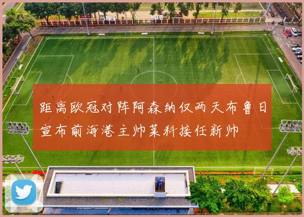 距离欧冠对阵阿森纳仅两天布鲁日宣布前海港主帅莱科接任新帅