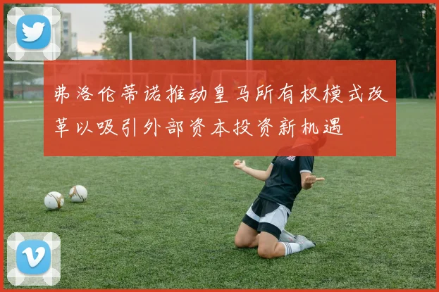 弗洛伦蒂诺推动皇马所有权模式改革以吸引外部资本投资新机遇