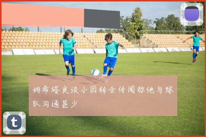 姆希塔良谈小因转会传闻称他与球队沟通甚少