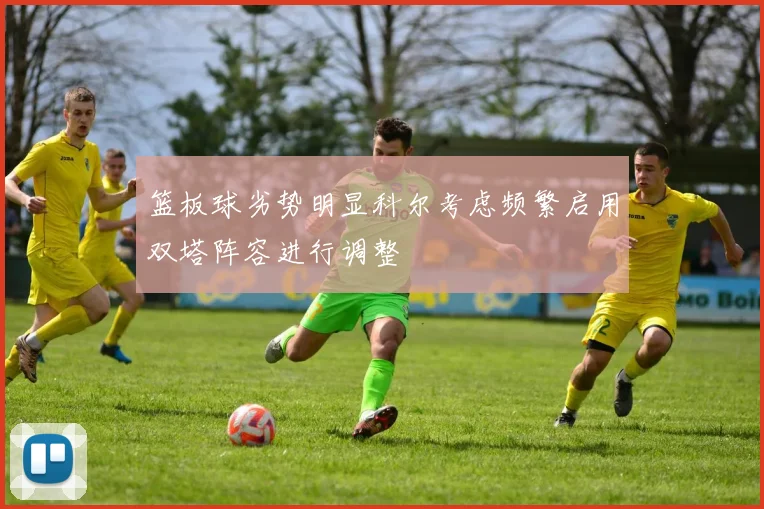 篮板球劣势明显科尔考虑频繁启用双塔阵容进行调整