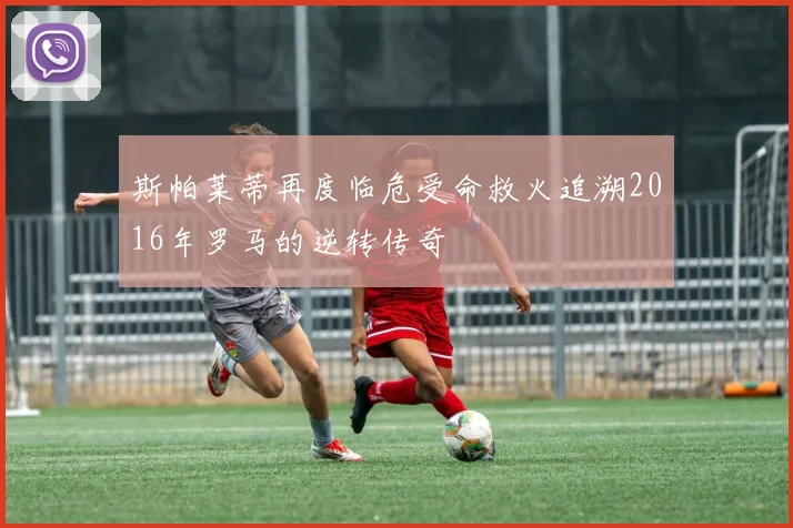 斯帕莱蒂再度临危受命救火追溯2016年罗马的逆转传奇