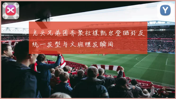光头兄弟团齐聚社媒凯尔登晒好友统一发型与文班理发瞬间