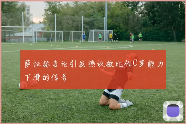 萨拉赫言论引发热议被比作C罗能力下滑的信号