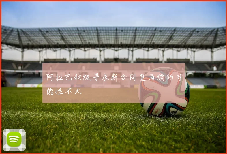 阿拉巴积极寻求新合同皇马续约可能性不大