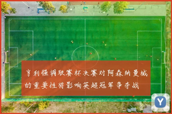 亨利强调联赛杯决赛对阿森纳曼城的重要性将影响英超冠军争夺战