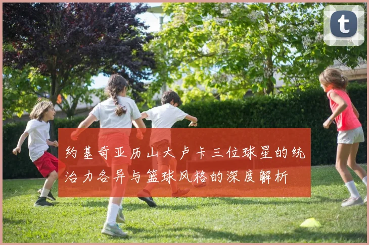 约基奇亚历山大卢卡三位球星的统治力各异与篮球风格的深度解析