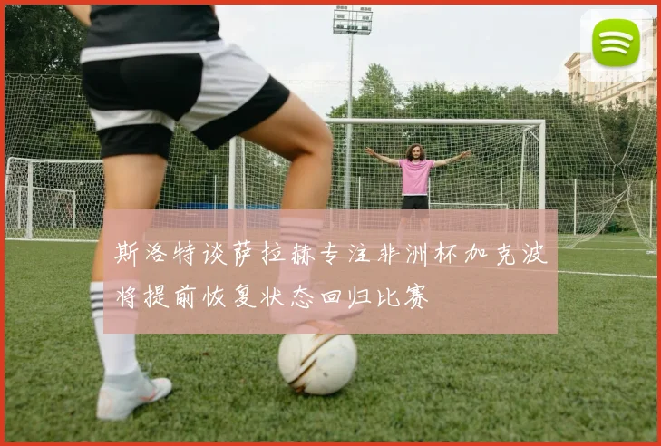 斯洛特谈萨拉赫专注非洲杯加克波将提前恢复状态回归比赛