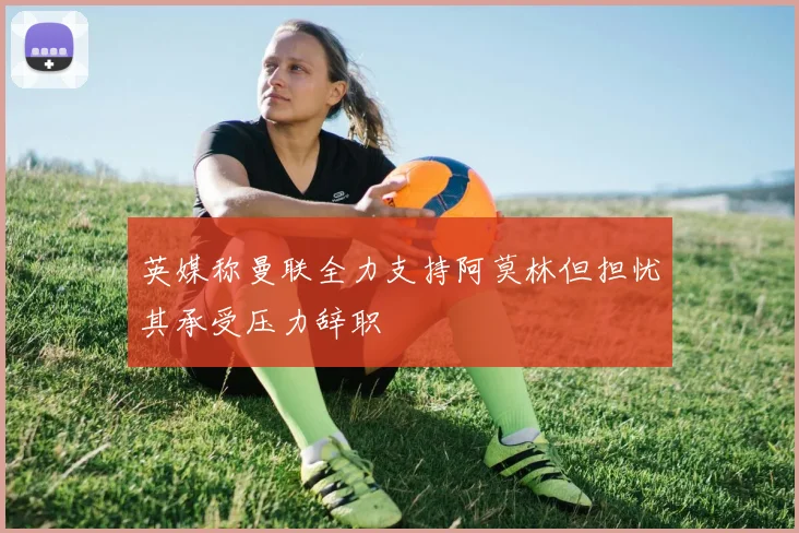 英媒称曼联全力支持阿莫林但担忧其承受压力辞职