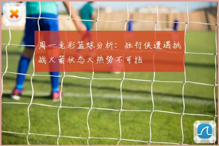 周一竞彩篮球分析：独行侠遭遇挑战火箭状态火热势不可挡