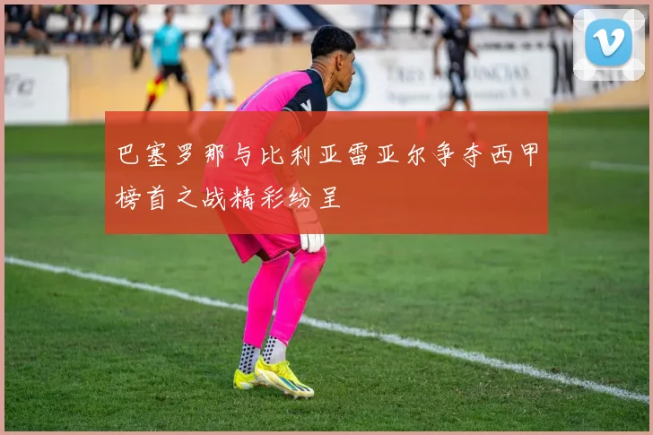 巴塞罗那与比利亚雷亚尔争夺西甲榜首之战精彩纷呈