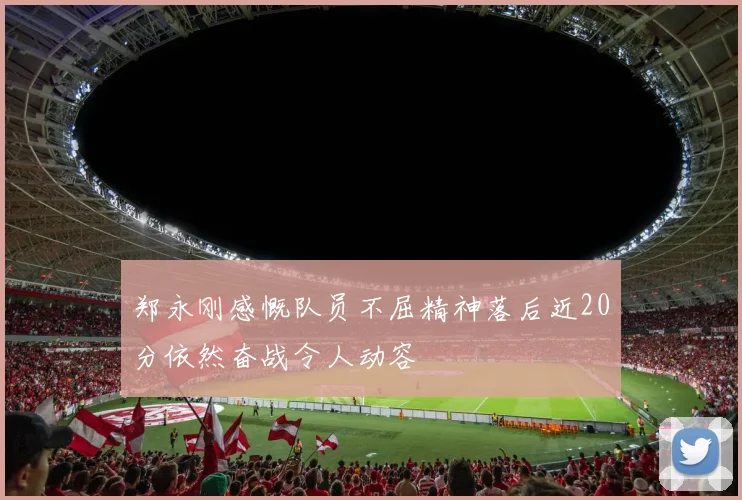 郑永刚感慨队员不屈精神落后近20分依然奋战令人动容