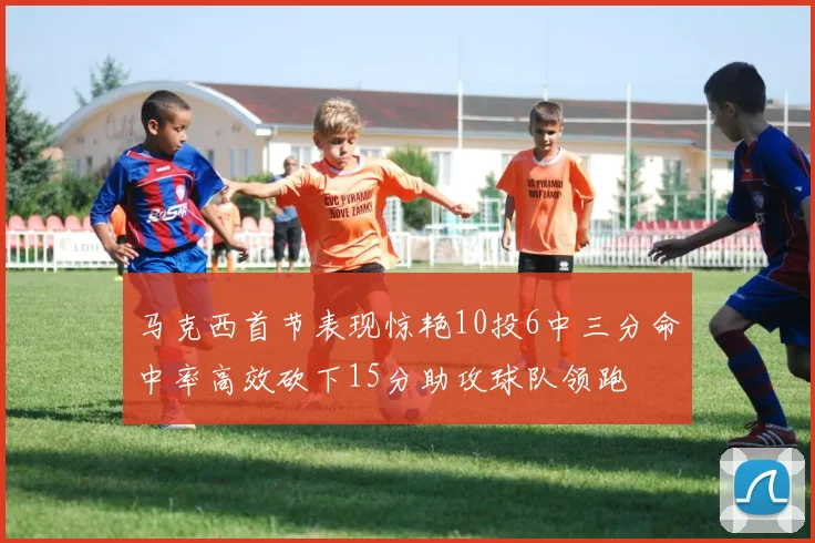 马克西首节表现惊艳10投6中三分命中率高效砍下15分助攻球队领跑
