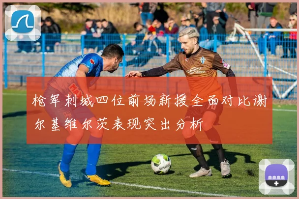枪军刺城四位前场新援全面对比谢尔基维尔茨表现突出分析