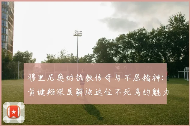 穆里尼奥的执教传奇与不屈精神：黄健翔深度解读这位不死鸟的魅力