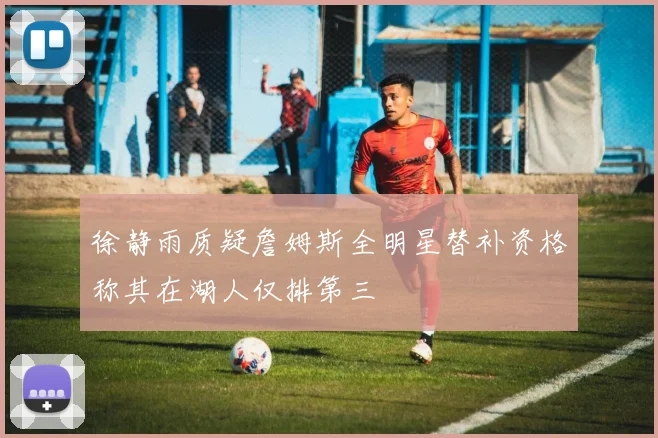 徐静雨质疑詹姆斯全明星替补资格称其在湖人仅排第三