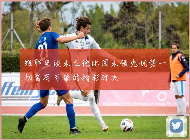 维耶里谈米兰德比国米领先优势一切皆有可能的精彩对决
