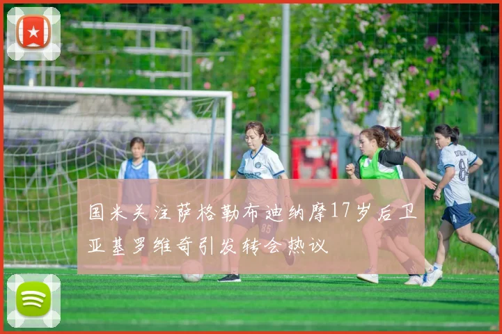 国米关注萨格勒布迪纳摩17岁后卫亚基罗维奇引发转会热议
